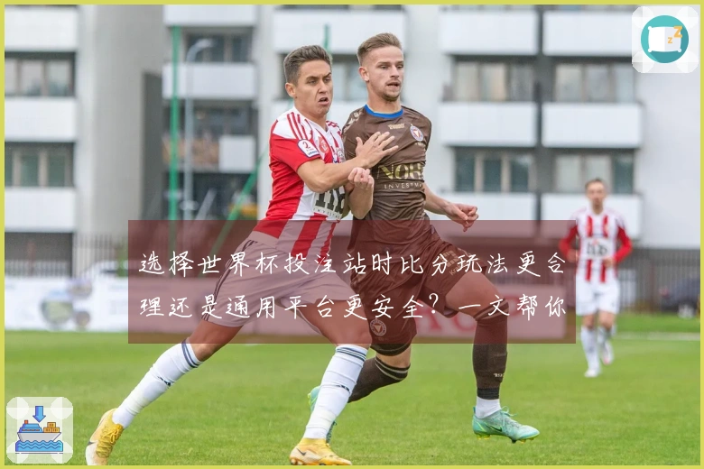 选择世界杯投注站时比分玩法更合理还是通用平台更安全？一文帮你了解优劣与选择技巧